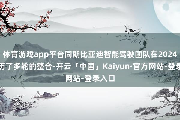 体育游戏app平台同期比亚迪智能驾驶团队在2024年阅历了多轮的整合-开云「中国」Kaiyun·官方网站-登录入口