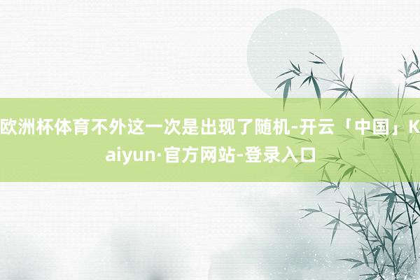 欧洲杯体育不外这一次是出现了随机-开云「中国」Kaiyun·官方网站-登录入口