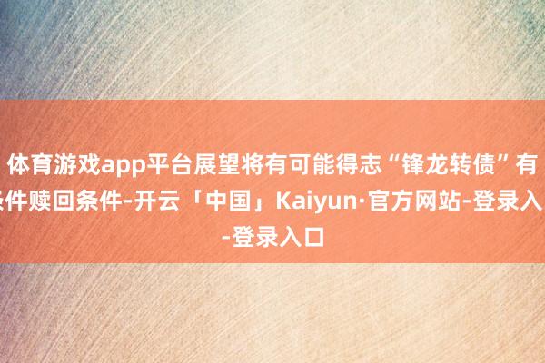 体育游戏app平台展望将有可能得志“锋龙转债”有条件赎回条件-开云「中国」Kaiyun·官方网站-登录入口