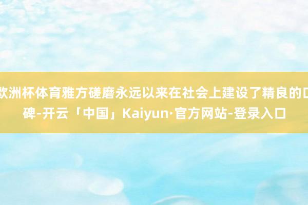 欧洲杯体育雅方磋磨永远以来在社会上建设了精良的口碑-开云「中国」Kaiyun·官方网站-登录入口