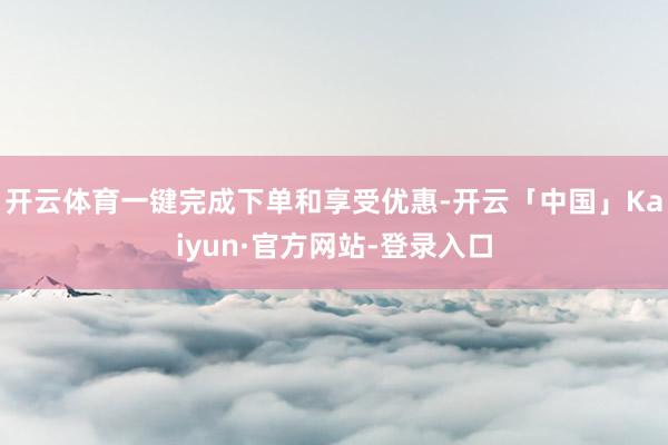 开云体育一键完成下单和享受优惠-开云「中国」Kaiyun·官方网站-登录入口