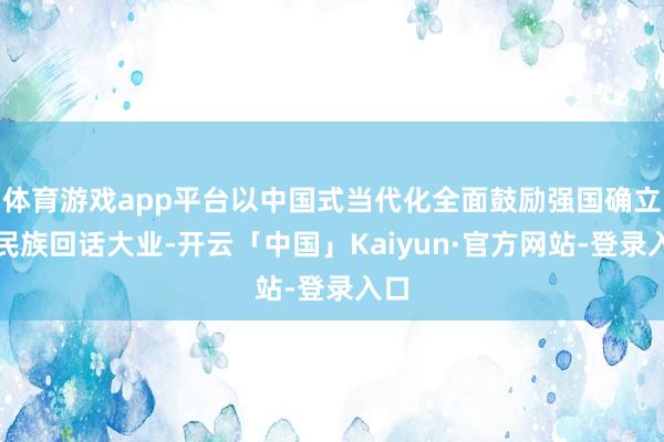 体育游戏app平台以中国式当代化全面鼓励强国确立、民族回话大业-开云「中国」Kaiyun·官方网站-登录入口