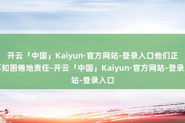 开云「中国」Kaiyun·官方网站-登录入口他们正在不知困倦地责任-开云「中国」Kaiyun·官方网站-登录入口
