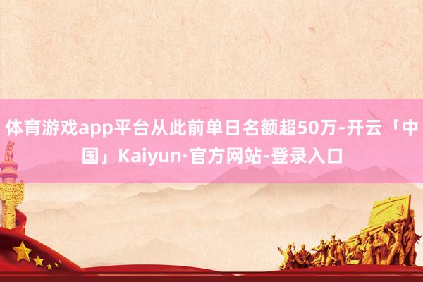 体育游戏app平台从此前单日名额超50万-开云「中国」Kaiyun·官方网站-登录入口