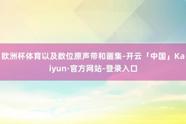 欧洲杯体育以及数位原声带和画集-开云「中国」Kaiyun·官方网站-登录入口