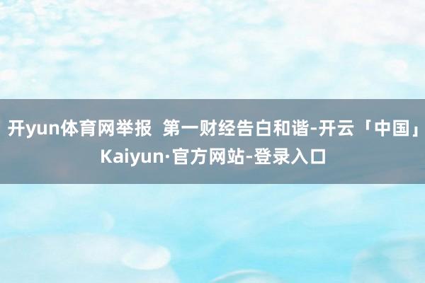 开yun体育网举报  第一财经告白和谐-开云「中国」Kaiyun·官方网站-登录入口