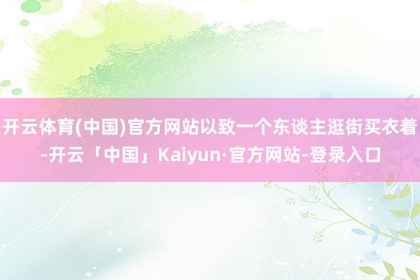 开云体育(中国)官方网站以致一个东谈主逛街买衣着-开云「中国」Kaiyun·官方网站-登录入口