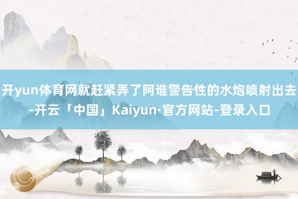 开yun体育网就赶紧弄了阿谁警告性的水炮喷射出去-开云「中国」Kaiyun·官方网站-登录入口