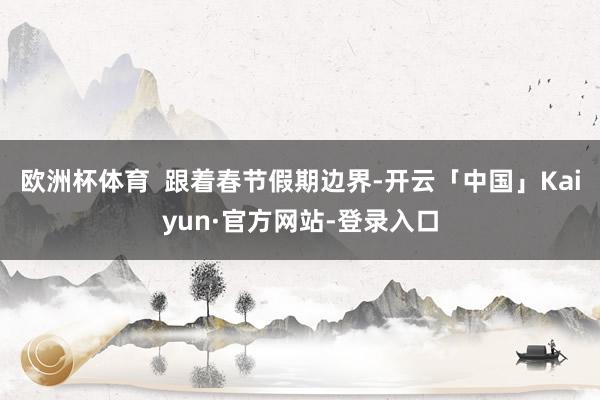 欧洲杯体育  　　跟着春节假期边界-开云「中国」Kaiyun·官方网站-登录入口