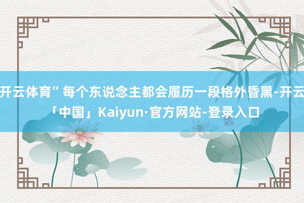 开云体育”每个东说念主都会履历一段格外昏黑-开云「中国」Kaiyun·官方网站-登录入口