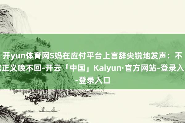 开yun体育网S妈在应付平台上言辞尖锐地发声：不信正义唤不回-开云「中国」Kaiyun·官方网站-登录入口