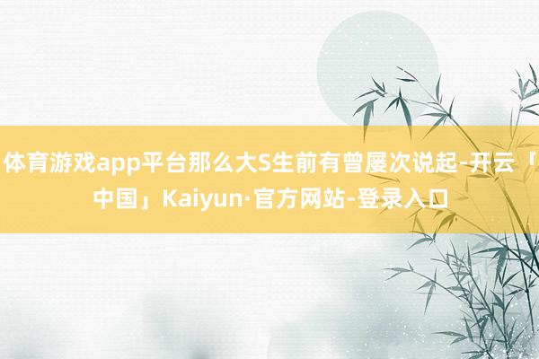 体育游戏app平台那么大S生前有曾屡次说起-开云「中国」Kaiyun·官方网站-登录入口