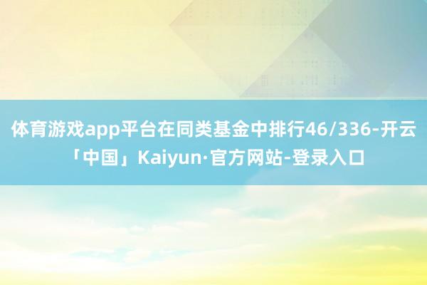 体育游戏app平台在同类基金中排行46/336-开云「中国」Kaiyun·官方网站-登录入口