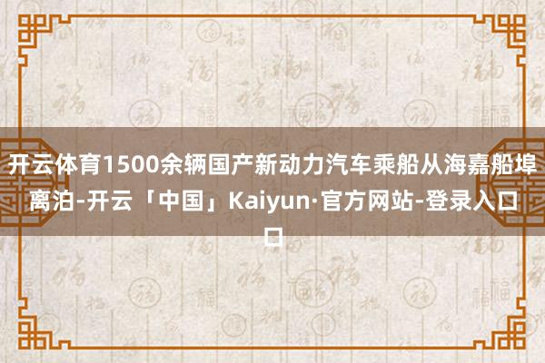 开云体育1500余辆国产新动力汽车乘船从海嘉船埠离泊-开云「中国」Kaiyun·官方网站-登录入口