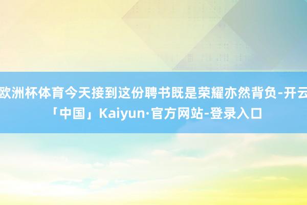 欧洲杯体育今天接到这份聘书既是荣耀亦然背负-开云「中国」Kaiyun·官方网站-登录入口