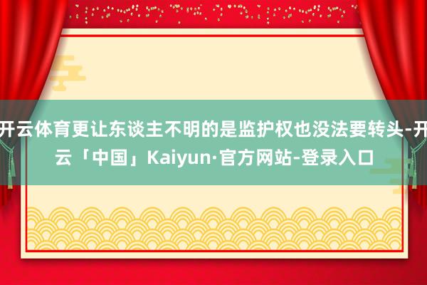 开云体育更让东谈主不明的是监护权也没法要转头-开云「中国」Kaiyun·官方网站-登录入口