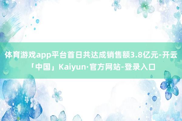 体育游戏app平台首日共达成销售额3.8亿元-开云「中国」Kaiyun·官方网站-登录入口