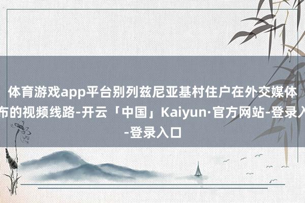 体育游戏app平台　　别列兹尼亚基村住户在外交媒体发布的视频线路-开云「中国」Kaiyun·官方网站-登录入口