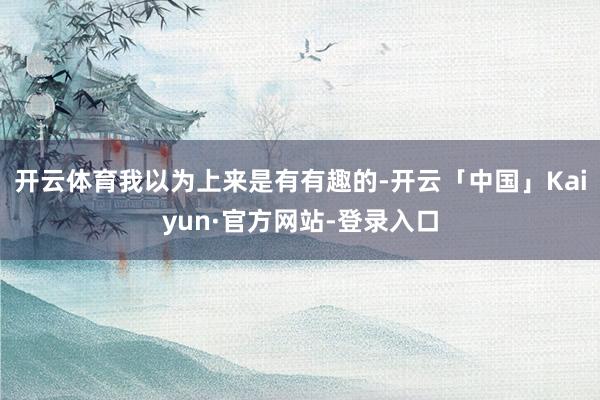 开云体育我以为上来是有有趣的-开云「中国」Kaiyun·官方网站-登录入口