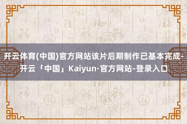 开云体育(中国)官方网站该片后期制作已基本完成-开云「中国」Kaiyun·官方网站-登录入口