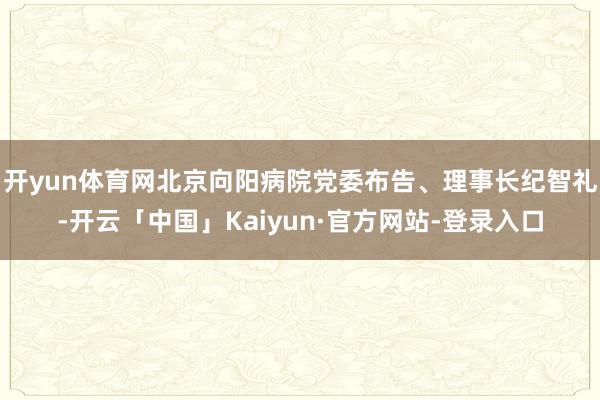开yun体育网北京向阳病院党委布告、理事长纪智礼-开云「中国」Kaiyun·官方网站-登录入口