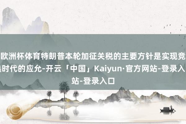 欧洲杯体育特朗普本轮加征关税的主要方针是实现竞选时代的应允-开云「中国」Kaiyun·官方网站-登录入口