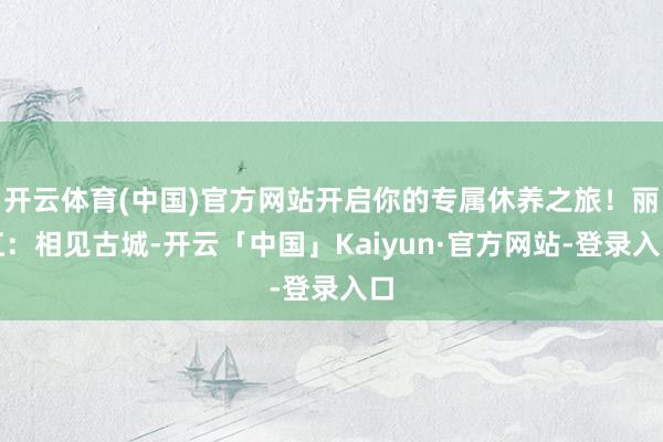 开云体育(中国)官方网站开启你的专属休养之旅！丽江：相见古城-开云「中国」Kaiyun·官方网站-登录入口