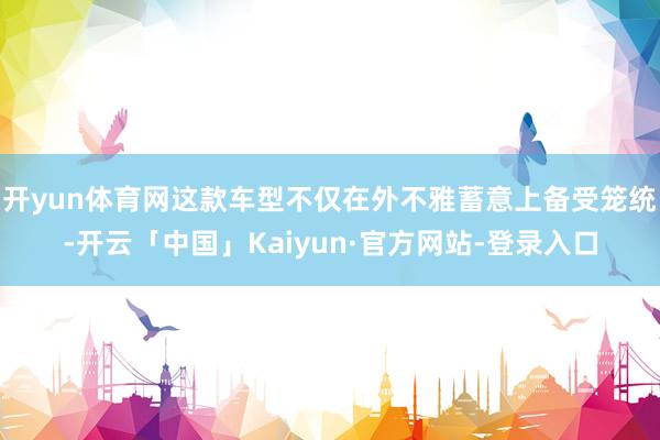 开yun体育网这款车型不仅在外不雅蓄意上备受笼统-开云「中国」Kaiyun·官方网站-登录入口