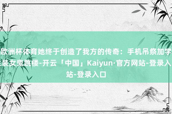 欧洲杯体育她终于创造了我方的传奇：手机吊祭加学生装女鬼跳楼-开云「中国」Kaiyun·官方网站-登录入口