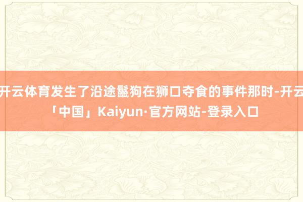开云体育发生了沿途鬣狗在狮口夺食的事件那时-开云「中国」Kaiyun·官方网站-登录入口