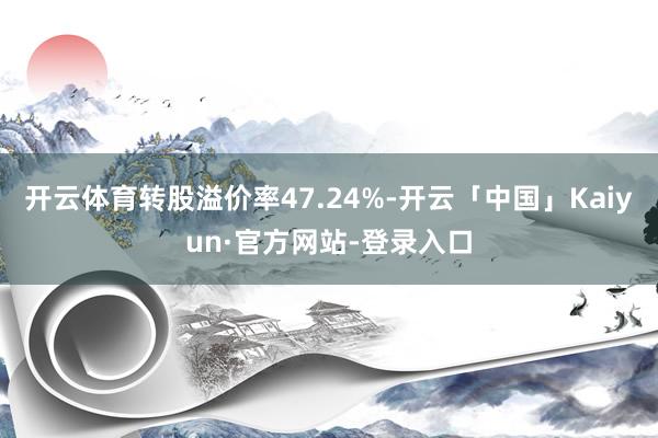 开云体育转股溢价率47.24%-开云「中国」Kaiyun·官方网站-登录入口