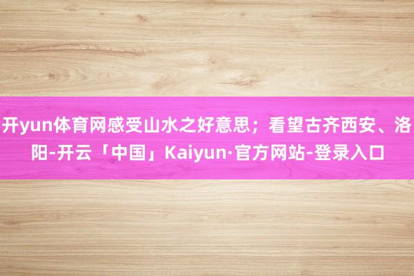 开yun体育网感受山水之好意思；看望古齐西安、洛阳-开云「中国」Kaiyun·官方网站-登录入口