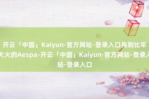 开云「中国」Kaiyun·官方网站-登录入口再到比年来大火的Aespa-开云「中国」Kaiyun·官方网站-登录入口