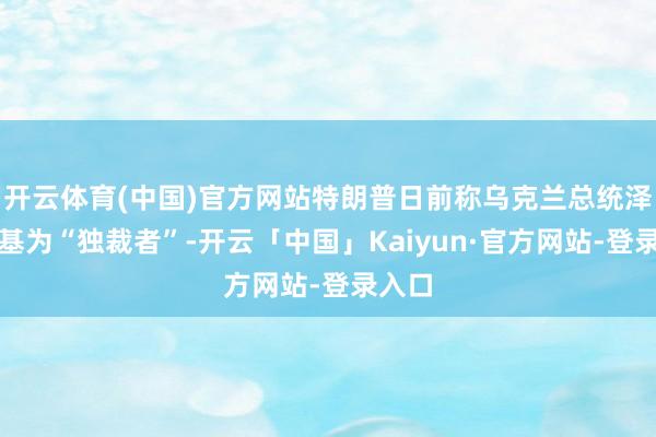 开云体育(中国)官方网站特朗普日前称乌克兰总统泽连斯基为“独裁者”-开云「中国」Kaiyun·官方网站-登录入口
