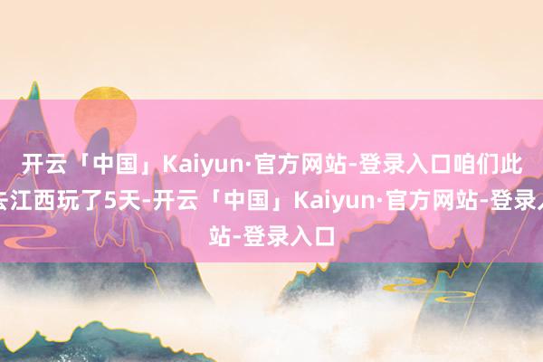 开云「中国」Kaiyun·官方网站-登录入口咱们此次去江西玩了5天-开云「中国」Kaiyun·官方网站-登录入口