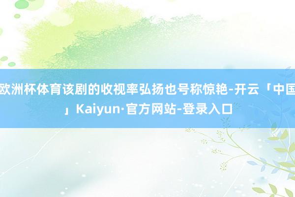 欧洲杯体育该剧的收视率弘扬也号称惊艳-开云「中国」Kaiyun·官方网站-登录入口