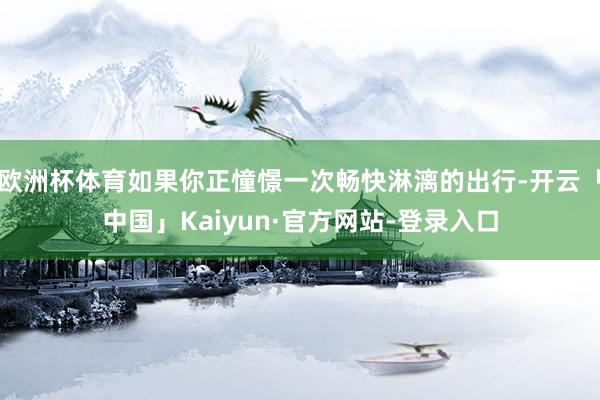 欧洲杯体育如果你正憧憬一次畅快淋漓的出行-开云「中国」Kaiyun·官方网站-登录入口