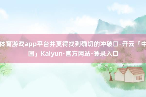 体育游戏app平台并莫得找到确切的冲破口-开云「中国」Kaiyun·官方网站-登录入口