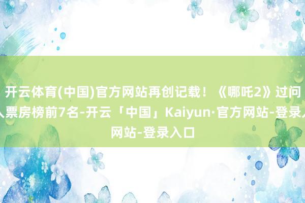 开云体育(中国)官方网站再创记载！《哪吒2》过问人人票房榜前7名-开云「中国」Kaiyun·官方网站-登录入口