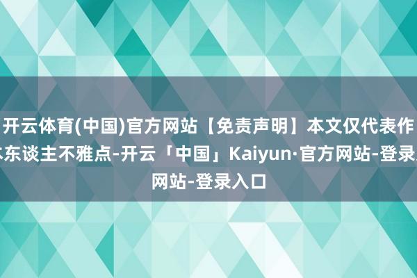 开云体育(中国)官方网站【免责声明】本文仅代表作家本东谈主不雅点-开云「中国」Kaiyun·官方网站-登录入口