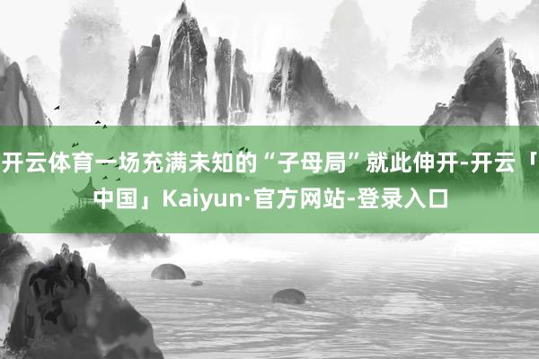 开云体育一场充满未知的“子母局”就此伸开-开云「中国」Kaiyun·官方网站-登录入口