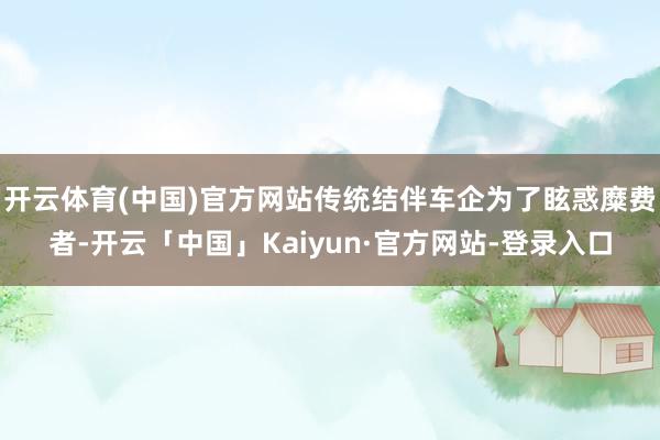 开云体育(中国)官方网站传统结伴车企为了眩惑糜费者-开云「中国」Kaiyun·官方网站-登录入口