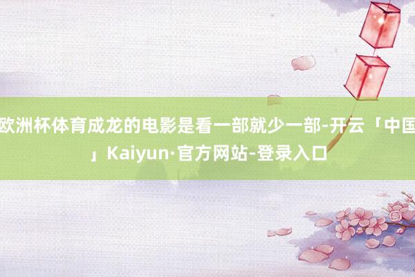 欧洲杯体育成龙的电影是看一部就少一部-开云「中国」Kaiyun·官方网站-登录入口