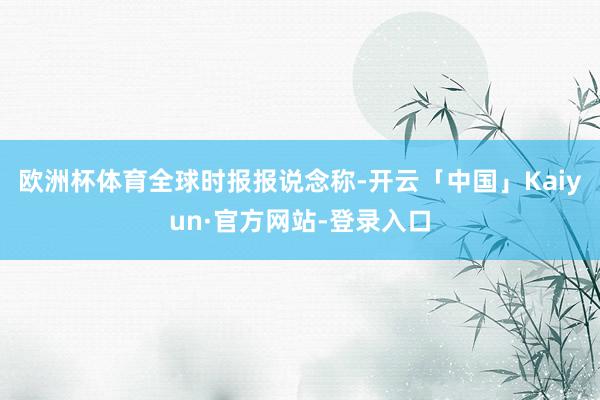 欧洲杯体育　　全球时报报说念称-开云「中国」Kaiyun·官方网站-登录入口