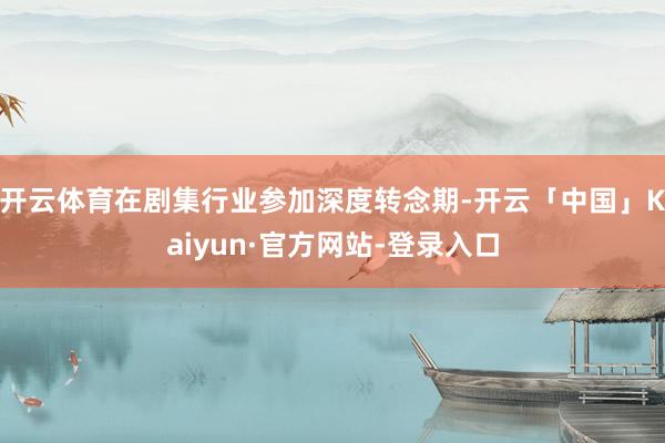 开云体育在剧集行业参加深度转念期-开云「中国」Kaiyun·官方网站-登录入口