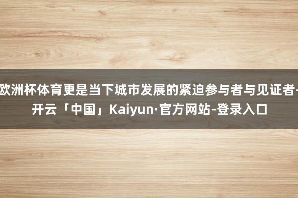欧洲杯体育更是当下城市发展的紧迫参与者与见证者-开云「中国」Kaiyun·官方网站-登录入口