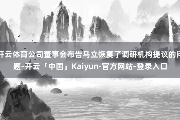 开云体育公司董事会布告马立恢复了调研机构提议的问题-开云「中国」Kaiyun·官方网站-登录入口