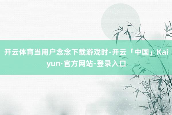 开云体育当用户念念下载游戏时-开云「中国」Kaiyun·官方网站-登录入口