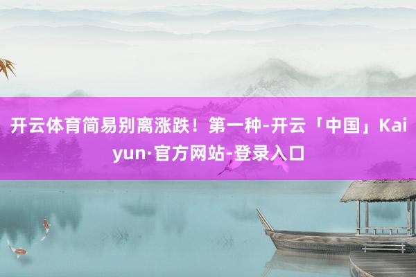 开云体育简易别离涨跌！第一种-开云「中国」Kaiyun·官方网站-登录入口