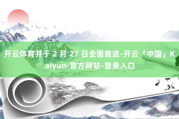 开云体育并于 2 月 27 日全面推送-开云「中国」Kaiyun·官方网站-登录入口